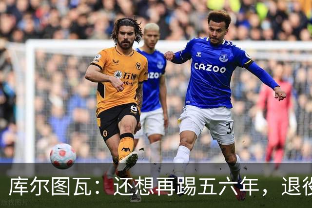 库尔图瓦：还想再踢五六年，退役后不想当主教练因为这让人老得快